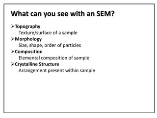 Topography
Texture/surface of a sample
Morphology
Size, shape, order of particles
Composition
Elemental composition of sample
Crystalline Structure
Arrangement present within sample
What can you see with an SEM?
 
