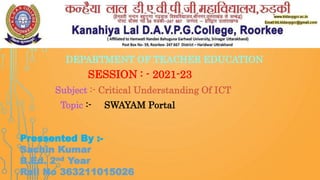 DEPARTMENT OF TEACHER EDUCATION
SESSION : - 2021-23
Subject :- Critical Understanding Of ICT
Topic :- SWAYAM Portal
Pressented By :-
Sachin Kumar
B.Ed. 2nd Year
Roll No 363211015026
 