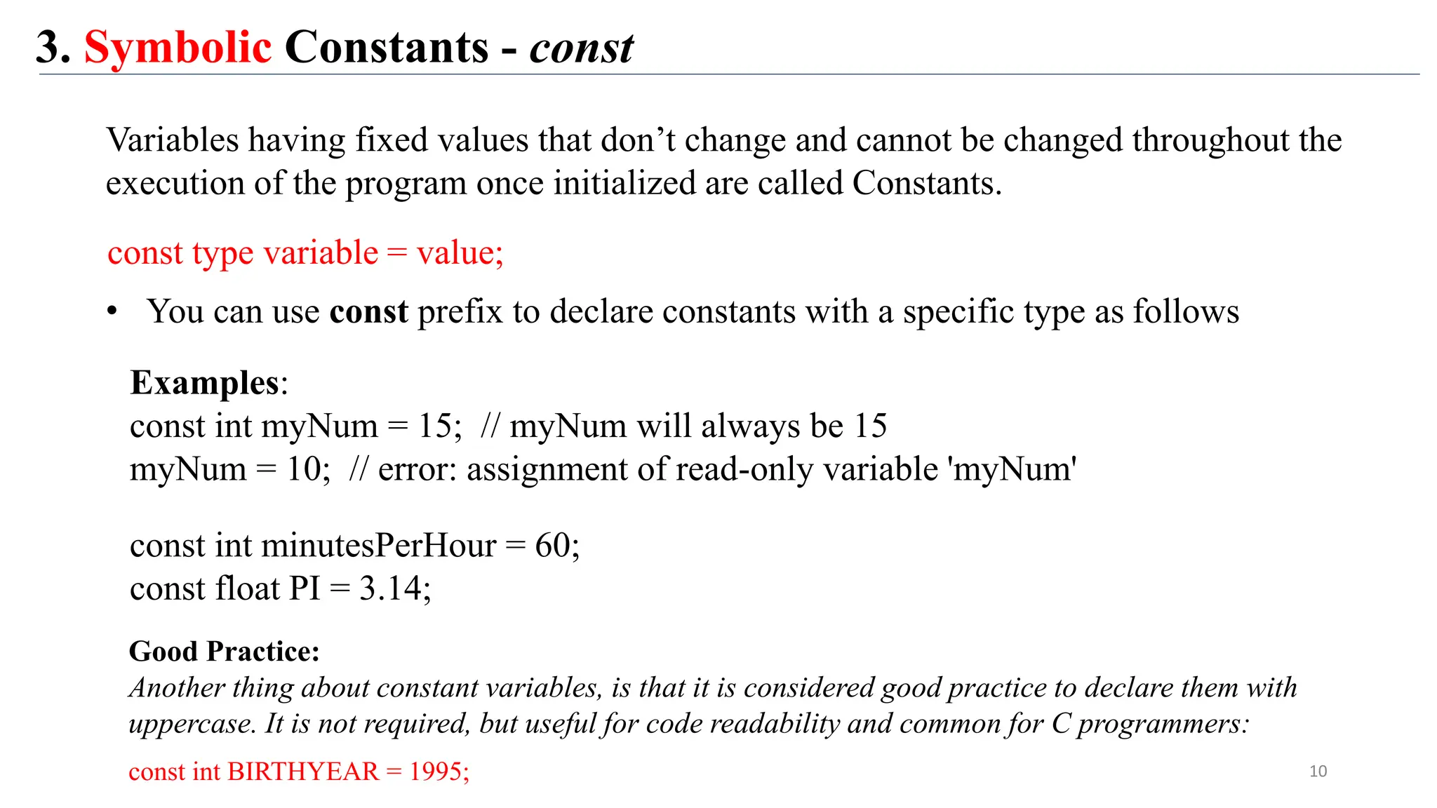 3. Symbolic Constants - const
10
Variables having fixed values that don’t change and cannot be changed throughout the
execution of the program once initialized are called Constants.
• You can use const prefix to declare constants with a specific type as follows
const type variable = value;
Examples:
const int myNum = 15; // myNum will always be 15
myNum = 10; // error: assignment of read-only variable 'myNum'
const int minutesPerHour = 60;
const float PI = 3.14;
Good Practice:
Another thing about constant variables, is that it is considered good practice to declare them with
uppercase. It is not required, but useful for code readability and common for C programmers:
const int BIRTHYEAR = 1995;
 