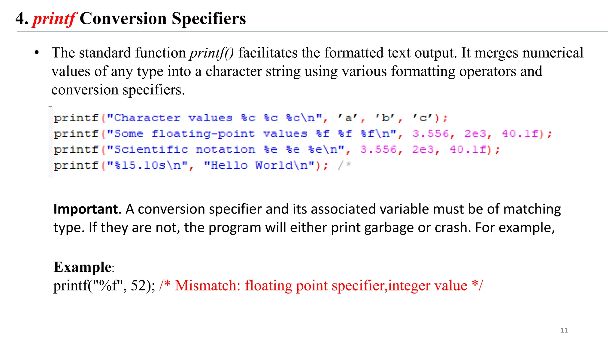 4. printf Conversion Specifiers
• The standard function printf() facilitates the formatted text output. It merges numerical
values of any type into a character string using various formatting operators and
conversion specifiers.
Important. A conversion specifier and its associated variable must be of matching
type. If they are not, the program will either print garbage or crash. For example,
Example:
printf("%f", 52); /* Mismatch: floating point specifier,integer value */
11
 
