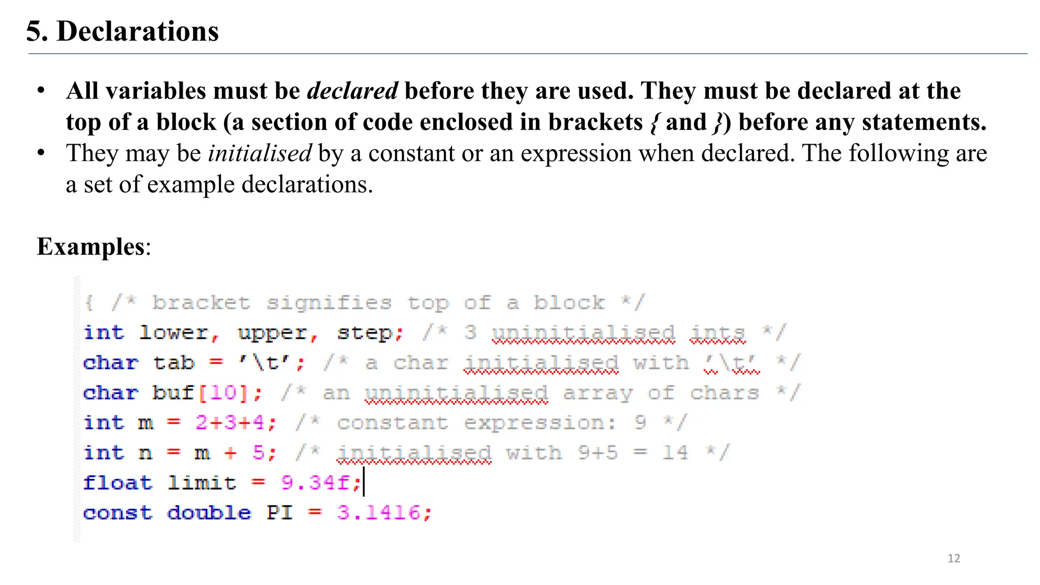 5. Declarations
• All variables must be declared before they are used. They must be declared at the
top of a block (a section of code enclosed in brackets { and }) before any statements.
• They may be initialised by a constant or an expression when declared. The following are
a set of example declarations.
Examples:
12
 