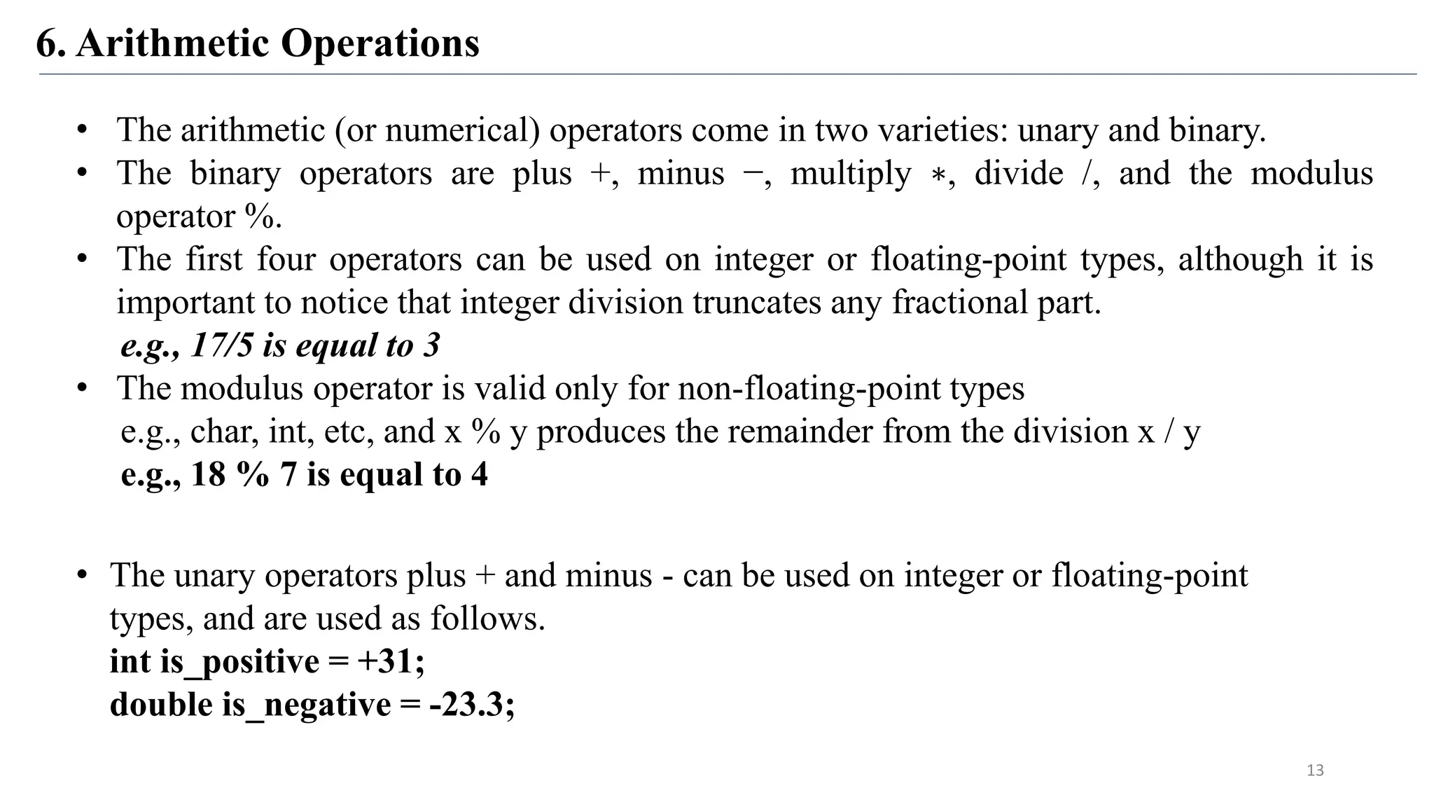 6. Arithmetic Operations
• The arithmetic (or numerical) operators come in two varieties: unary and binary.
• The binary operators are plus +, minus −, multiply ∗, divide /, and the modulus
operator %.
• The first four operators can be used on integer or floating-point types, although it is
important to notice that integer division truncates any fractional part.
e.g., 17/5 is equal to 3
• The modulus operator is valid only for non-floating-point types
e.g., char, int, etc, and x % y produces the remainder from the division x / y
e.g., 18 % 7 is equal to 4
• The unary operators plus + and minus - can be used on integer or floating-point
types, and are used as follows.
int is_positive = +31;
double is_negative = -23.3;
13
 