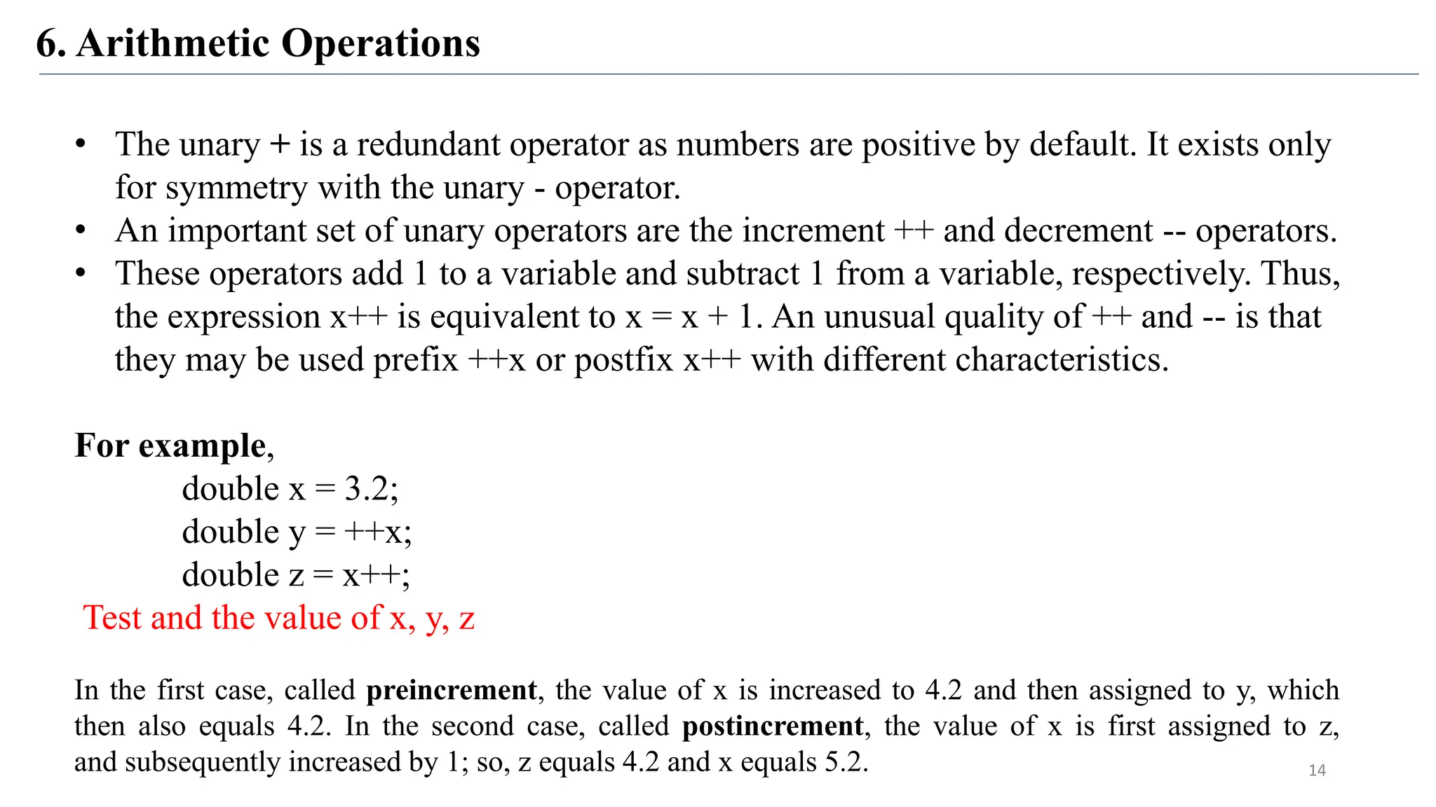 6. Arithmetic Operations
• The unary + is a redundant operator as numbers are positive by default. It exists only
for symmetry with the unary - operator.
• An important set of unary operators are the increment ++ and decrement -- operators.
• These operators add 1 to a variable and subtract 1 from a variable, respectively. Thus,
the expression x++ is equivalent to x = x + 1. An unusual quality of ++ and -- is that
they may be used prefix ++x or postfix x++ with different characteristics.
For example,
double x = 3.2;
double y = ++x;
double z = x++;
Test and the value of x, y, z
In the first case, called preincrement, the value of x is increased to 4.2 and then assigned to y, which
then also equals 4.2. In the second case, called postincrement, the value of x is first assigned to z,
and subsequently increased by 1; so, z equals 4.2 and x equals 5.2. 14
 