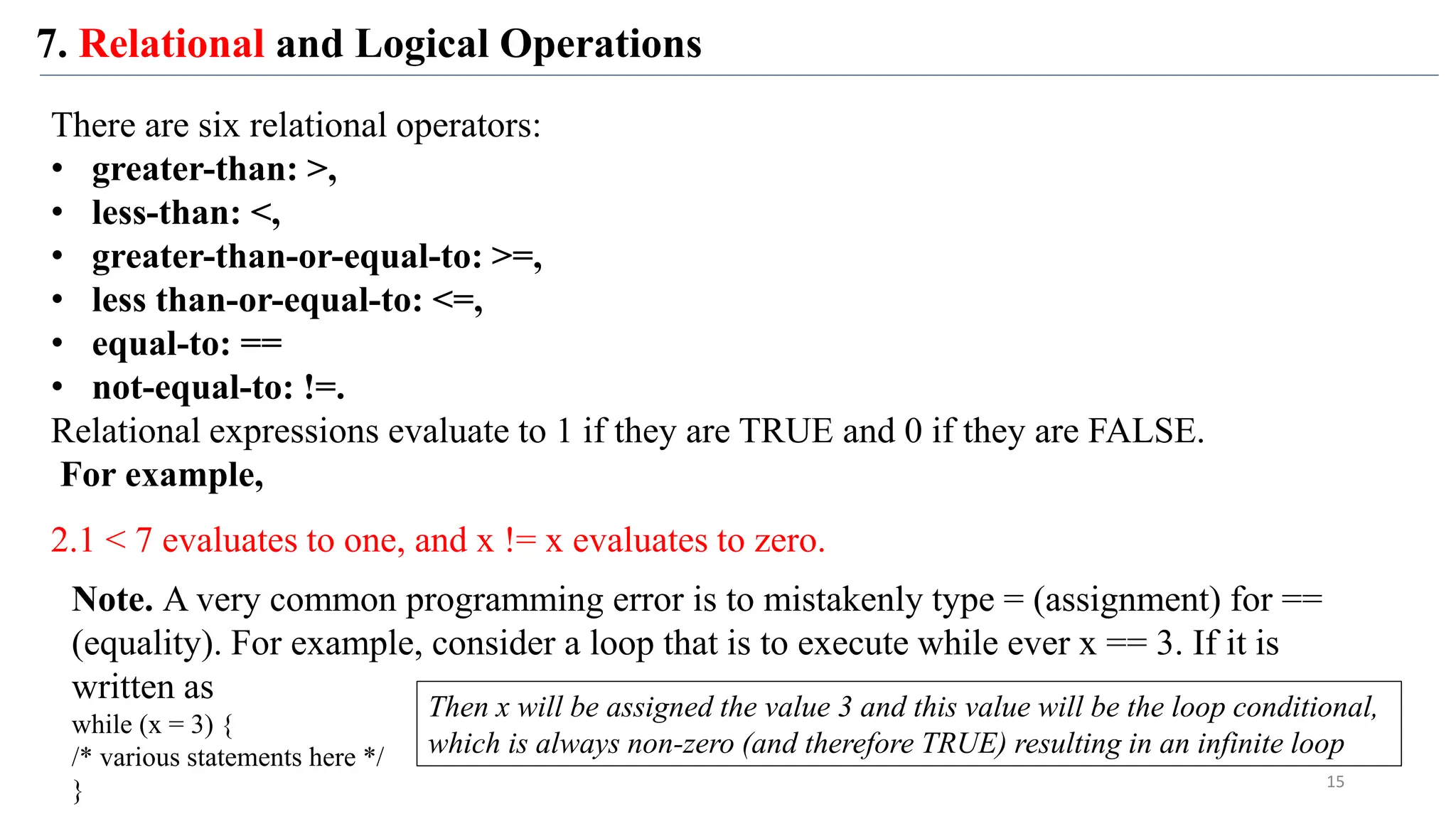 7. Relational and Logical Operations
There are six relational operators:
• greater-than: >,
• less-than: <,
• greater-than-or-equal-to: >=,
• less than-or-equal-to: <=,
• equal-to: ==
• not-equal-to: !=.
Relational expressions evaluate to 1 if they are TRUE and 0 if they are FALSE.
For example,
2.1 < 7 evaluates to one, and x != x evaluates to zero.
Note. A very common programming error is to mistakenly type = (assignment) for ==
(equality). For example, consider a loop that is to execute while ever x == 3. If it is
written as
while (x = 3) {
/* various statements here */
} 15
Then x will be assigned the value 3 and this value will be the loop conditional,
which is always non-zero (and therefore TRUE) resulting in an infinite loop
 