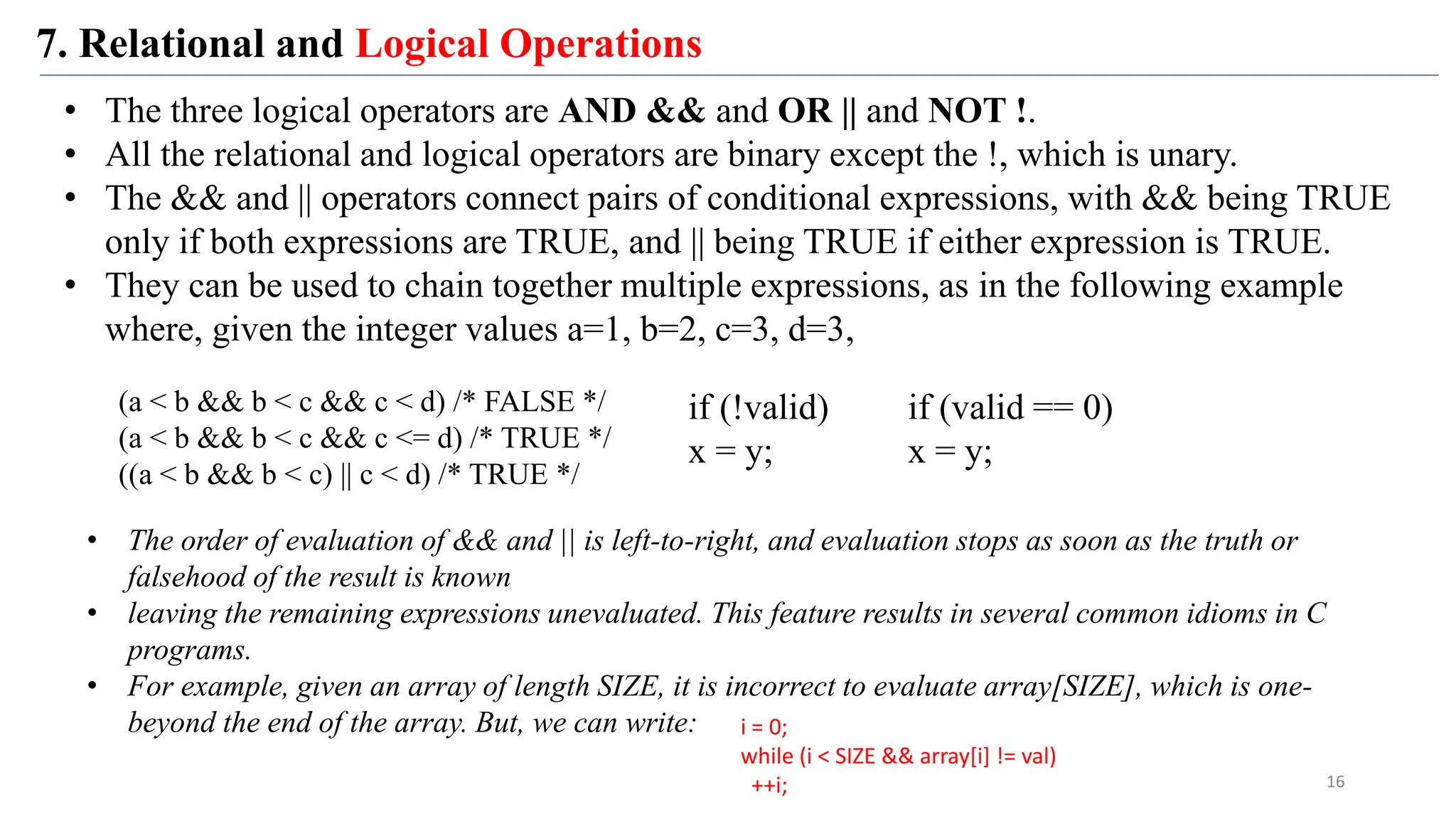 7. Relational and Logical Operations
16
• The three logical operators are AND && and OR || and NOT !.
• All the relational and logical operators are binary except the !, which is unary.
• The && and || operators connect pairs of conditional expressions, with && being TRUE
only if both expressions are TRUE, and || being TRUE if either expression is TRUE.
• They can be used to chain together multiple expressions, as in the following example
where, given the integer values a=1, b=2, c=3, d=3,
(a < b && b < c && c < d) /* FALSE */
(a < b && b < c && c <= d) /* TRUE */
((a < b && b < c) || c < d) /* TRUE */
• The order of evaluation of && and || is left-to-right, and evaluation stops as soon as the truth or
falsehood of the result is known
• leaving the remaining expressions unevaluated. This feature results in several common idioms in C
programs.
• For example, given an array of length SIZE, it is incorrect to evaluate array[SIZE], which is one-
beyond the end of the array. But, we can write: i = 0;
while (i < SIZE && array[i] != val)
++i;
if (!valid)
x = y;
if (valid == 0)
x = y;
 