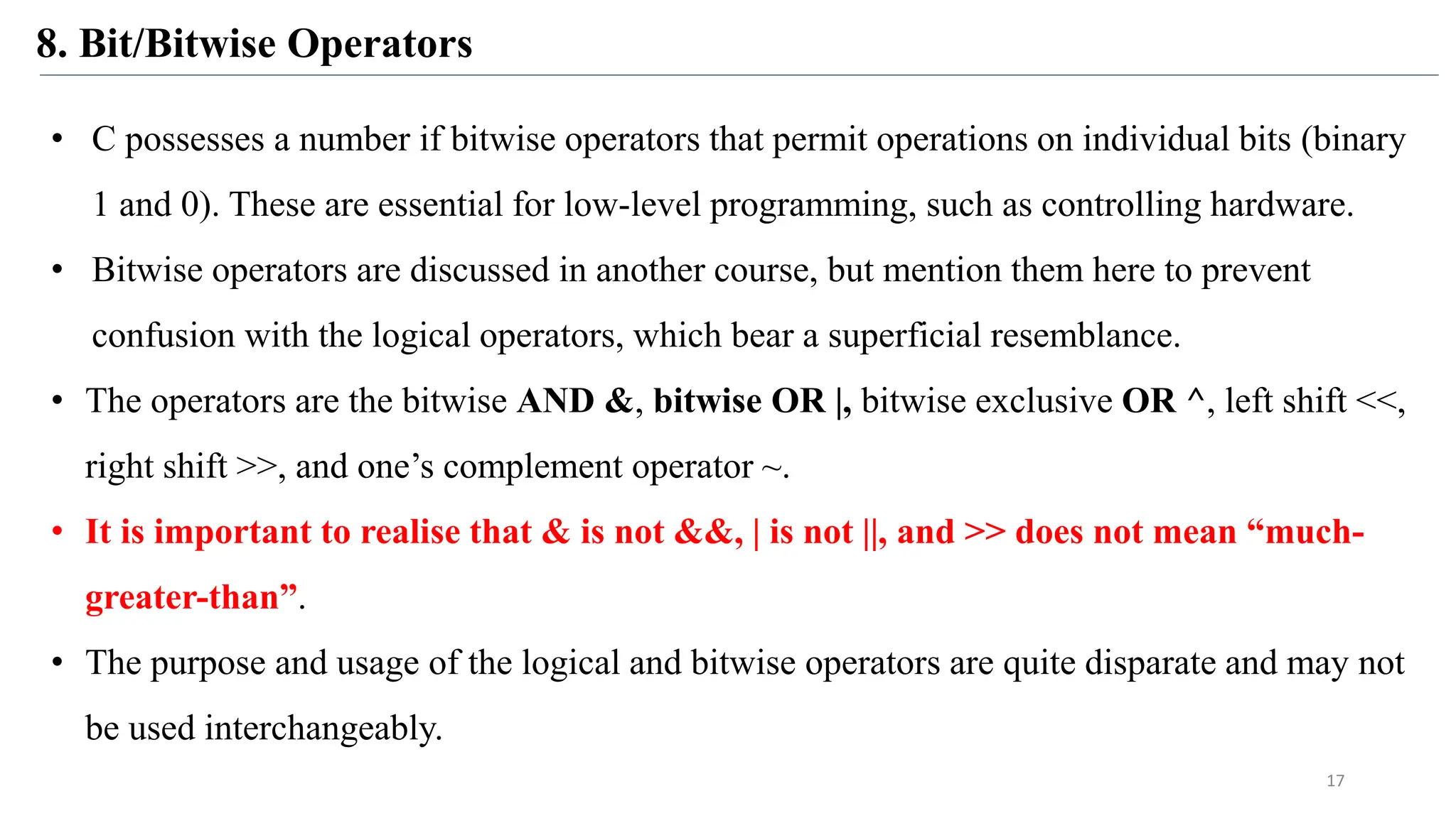8. Bit/Bitwise Operators
17
• C possesses a number if bitwise operators that permit operations on individual bits (binary
1 and 0). These are essential for low-level programming, such as controlling hardware.
• Bitwise operators are discussed in another course, but mention them here to prevent
confusion with the logical operators, which bear a superficial resemblance.
• The operators are the bitwise AND &, bitwise OR |, bitwise exclusive OR ^, left shift <<,
right shift >>, and one’s complement operator ~.
• It is important to realise that & is not &&, | is not ||, and >> does not mean “much-
greater-than”.
• The purpose and usage of the logical and bitwise operators are quite disparate and may not
be used interchangeably.
 