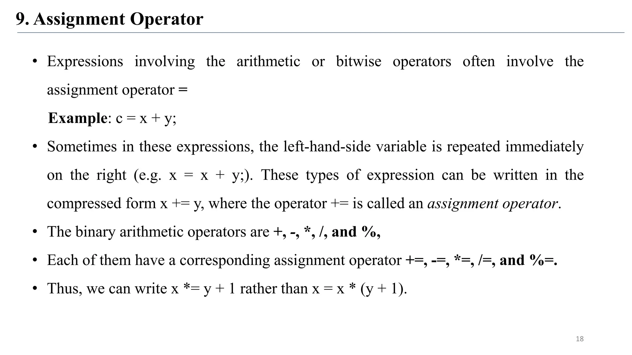 9. Assignment Operator
18
• Expressions involving the arithmetic or bitwise operators often involve the
assignment operator =
Example: c = x + y;
• Sometimes in these expressions, the left-hand-side variable is repeated immediately
on the right (e.g. x = x + y;). These types of expression can be written in the
compressed form x += y, where the operator += is called an assignment operator.
• The binary arithmetic operators are +, -, *, /, and %,
• Each of them have a corresponding assignment operator +=, -=, *=, /=, and %=.
• Thus, we can write x *= y + 1 rather than x = x * (y + 1).
 