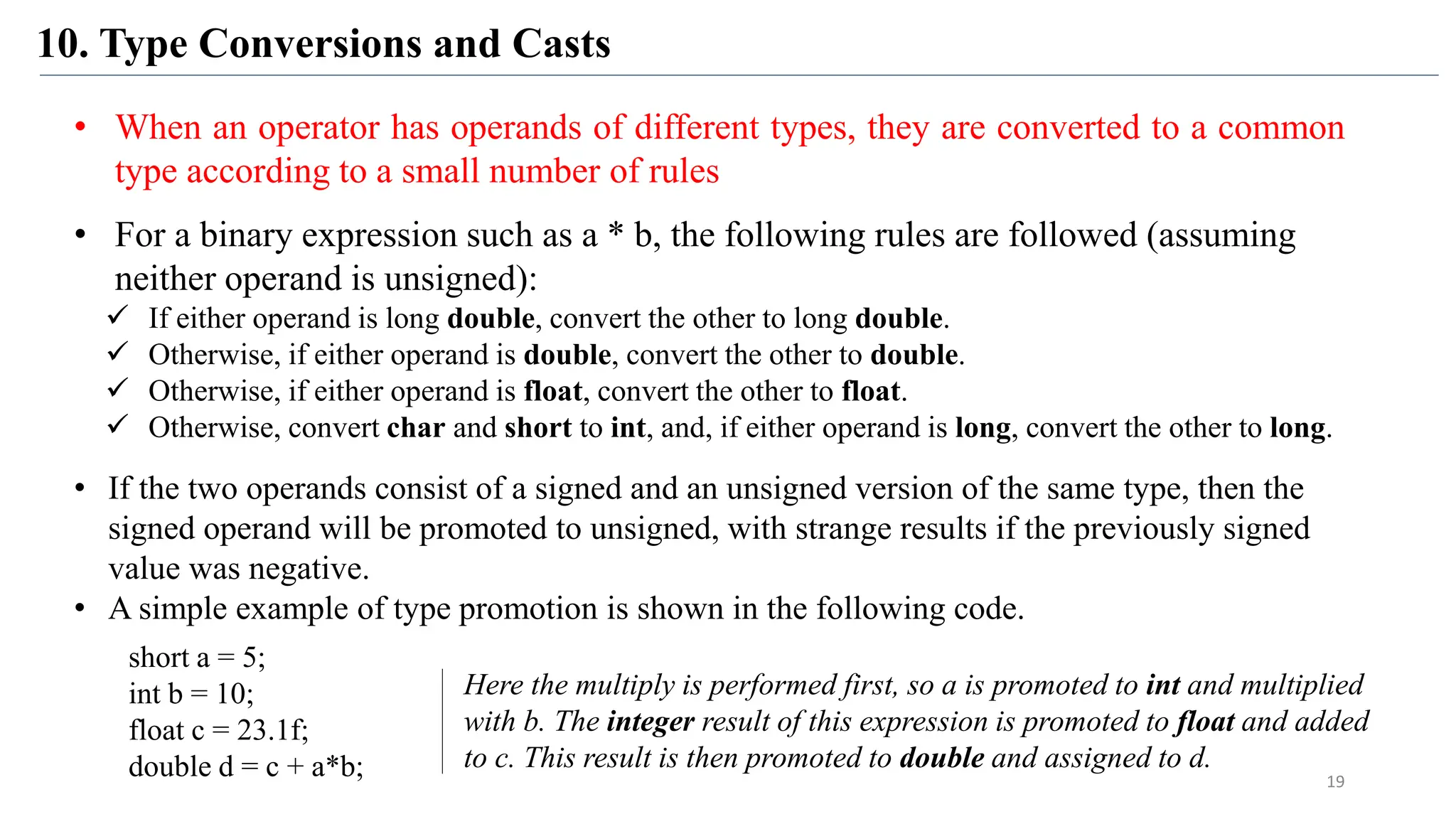 10. Type Conversions and Casts
19
• When an operator has operands of different types, they are converted to a common
type according to a small number of rules
• For a binary expression such as a * b, the following rules are followed (assuming
neither operand is unsigned):
 If either operand is long double, convert the other to long double.
 Otherwise, if either operand is double, convert the other to double.
 Otherwise, if either operand is float, convert the other to float.
 Otherwise, convert char and short to int, and, if either operand is long, convert the other to long.
• If the two operands consist of a signed and an unsigned version of the same type, then the
signed operand will be promoted to unsigned, with strange results if the previously signed
value was negative.
• A simple example of type promotion is shown in the following code.
short a = 5;
int b = 10;
float c = 23.1f;
double d = c + a*b;
Here the multiply is performed first, so a is promoted to int and multiplied
with b. The integer result of this expression is promoted to float and added
to c. This result is then promoted to double and assigned to d.
 