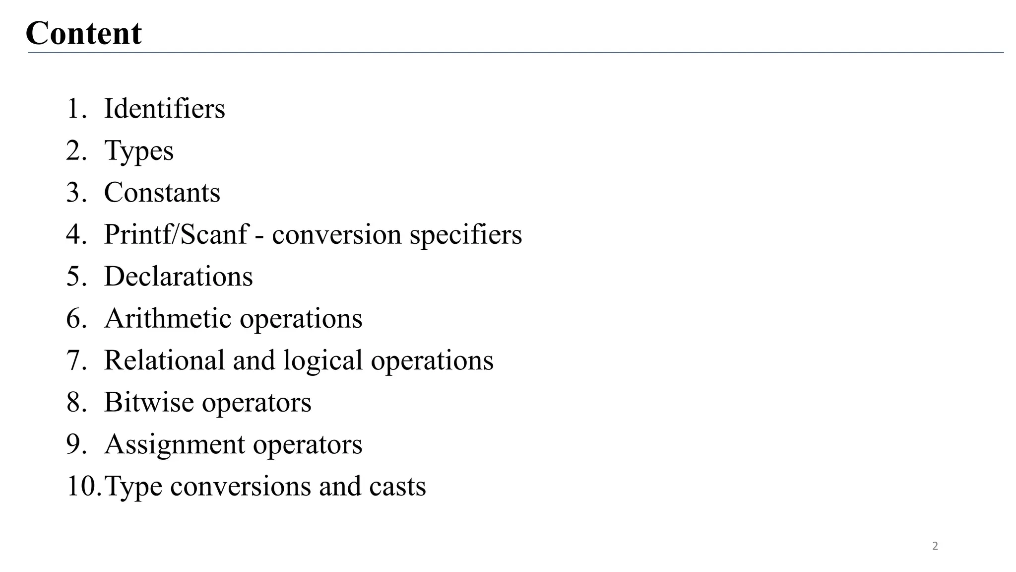 Content
1. Identifiers
2. Types
3. Constants
4. Printf/Scanf - conversion specifiers
5. Declarations
6. Arithmetic operations
7. Relational and logical operations
8. Bitwise operators
9. Assignment operators
10.Type conversions and casts
2
 