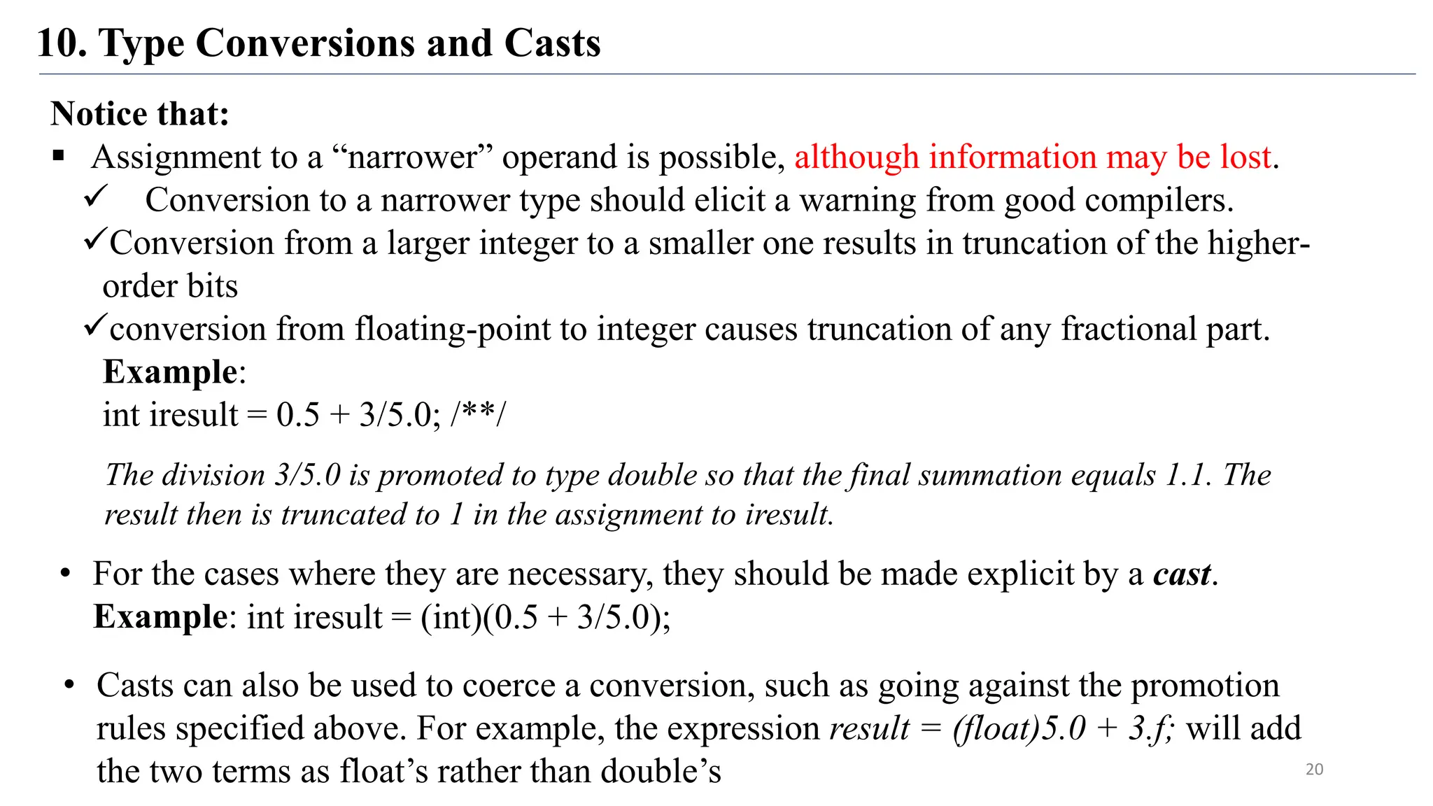 10. Type Conversions and Casts
20
Notice that:
 Assignment to a “narrower” operand is possible, although information may be lost.
 Conversion to a narrower type should elicit a warning from good compilers.
Conversion from a larger integer to a smaller one results in truncation of the higher-
order bits
conversion from floating-point to integer causes truncation of any fractional part.
Example:
int iresult = 0.5 + 3/5.0; /**/
The division 3/5.0 is promoted to type double so that the final summation equals 1.1. The
result then is truncated to 1 in the assignment to iresult.
• For the cases where they are necessary, they should be made explicit by a cast.
Example: int iresult = (int)(0.5 + 3/5.0);
• Casts can also be used to coerce a conversion, such as going against the promotion
rules specified above. For example, the expression result = (float)5.0 + 3.f; will add
the two terms as float’s rather than double’s
 
