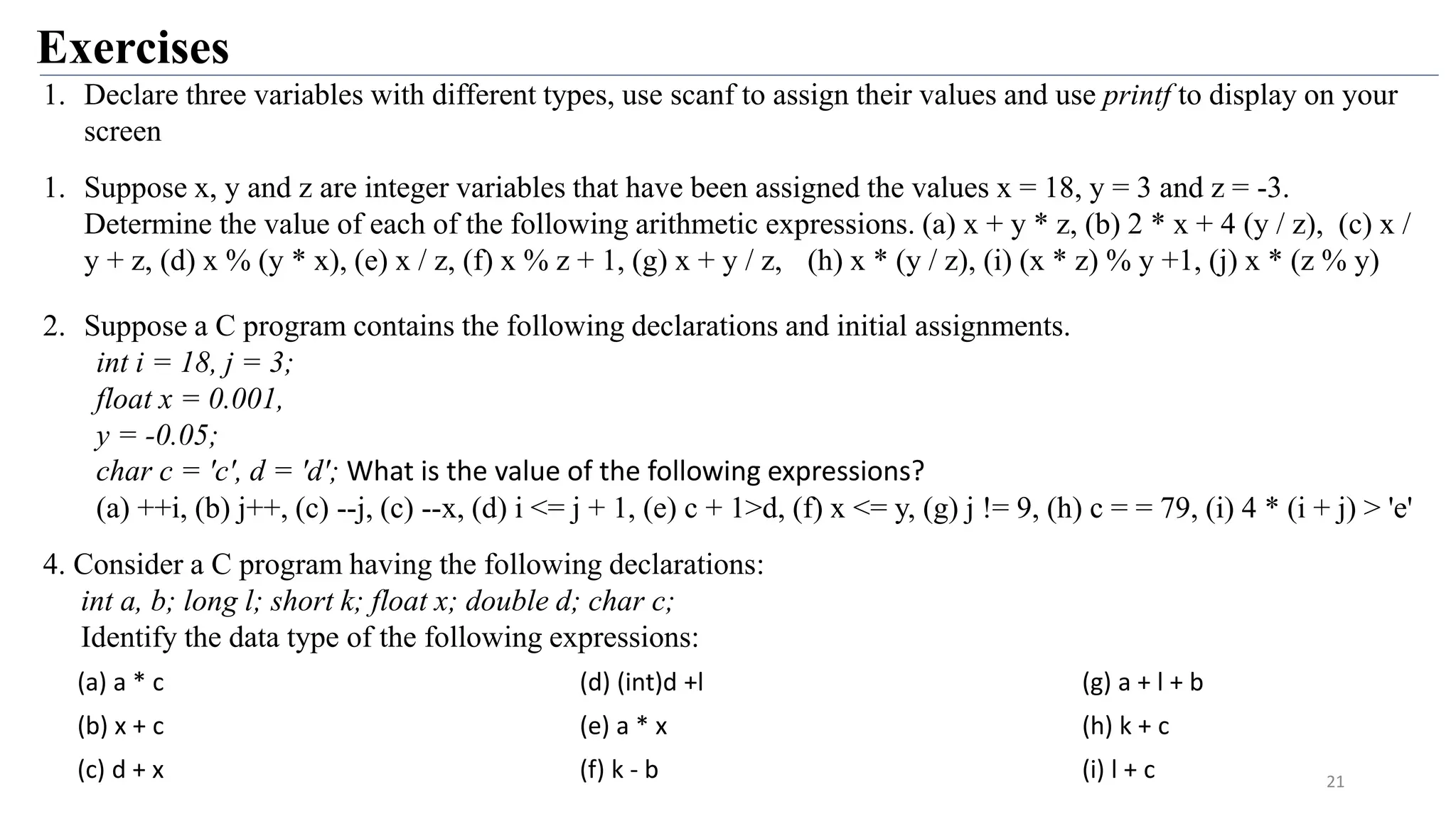 Exercises
21
1. Declare three variables with different types, use scanf to assign their values and use printf to display on your
screen
1. Suppose x, y and z are integer variables that have been assigned the values x = 18, y = 3 and z = -3.
Determine the value of each of the following arithmetic expressions. (a) x + y * z, (b) 2 * x + 4 (y / z), (c) x /
y + z, (d) x % (y * x), (e) x / z, (f) x % z + 1, (g) x + y / z, (h) x * (y / z), (i) (x * z) % y +1, (j) x * (z % y)
2. Suppose a C program contains the following declarations and initial assignments.
int i = 18, j = 3;
float x = 0.001,
y = -0.05;
char c = 'c', d = 'd'; What is the value of the following expressions?
(a) ++i, (b) j++, (c) --j, (c) --x, (d) i <= j + 1, (e) c + 1>d, (f) x <= y, (g) j != 9, (h) c = = 79, (i) 4 * (i + j) > 'e'
4. Consider a C program having the following declarations:
int a, b; long l; short k; float x; double d; char c;
Identify the data type of the following expressions:
(a) a * c (d) (int)d +l (g) a + l + b
(b) x + c (e) a * x (h) k + c
(c) d + x (f) k - b (i) l + c
 