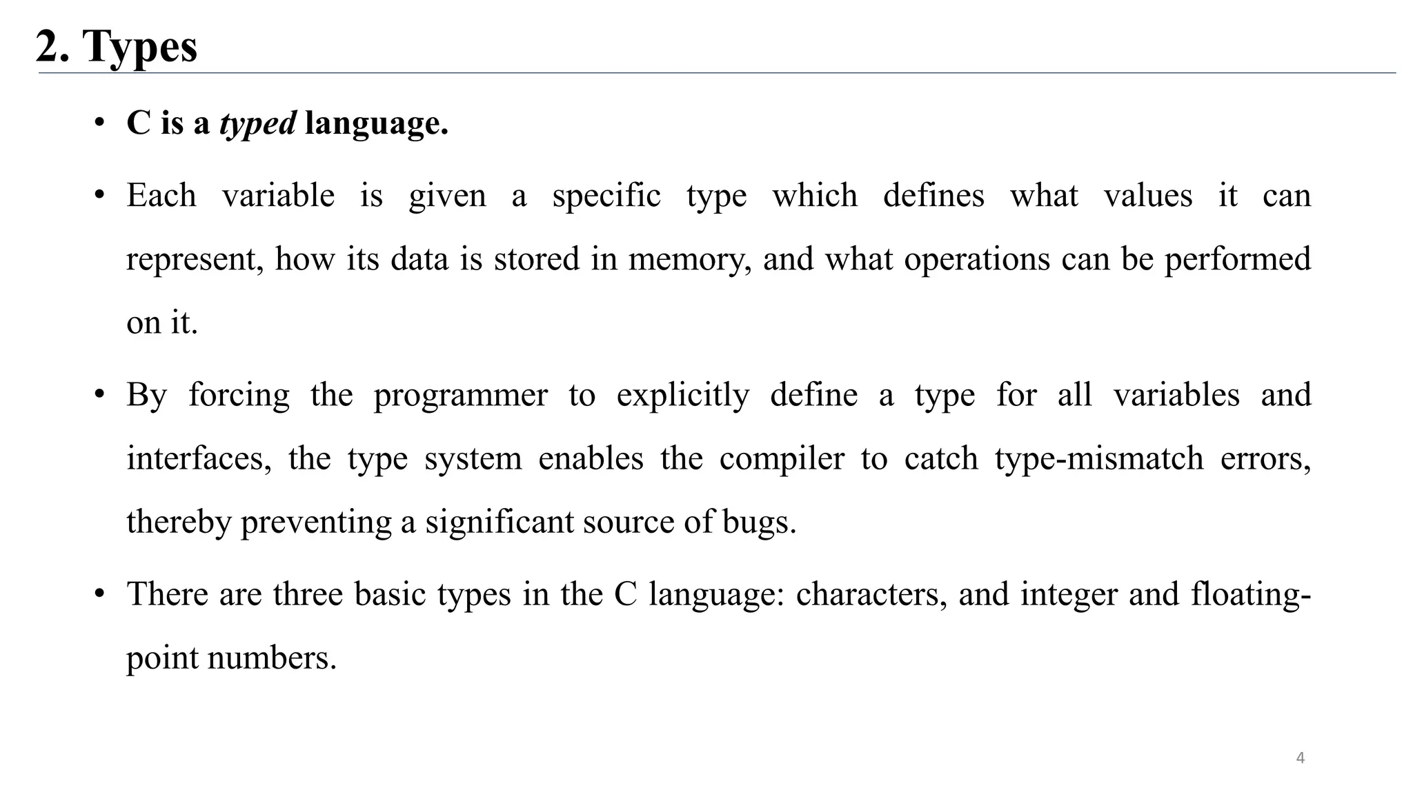 2. Types
• C is a typed language.
• Each variable is given a specific type which defines what values it can
represent, how its data is stored in memory, and what operations can be performed
on it.
• By forcing the programmer to explicitly define a type for all variables and
interfaces, the type system enables the compiler to catch type-mismatch errors,
thereby preventing a significant source of bugs.
• There are three basic types in the C language: characters, and integer and floating-
point numbers.
4
 