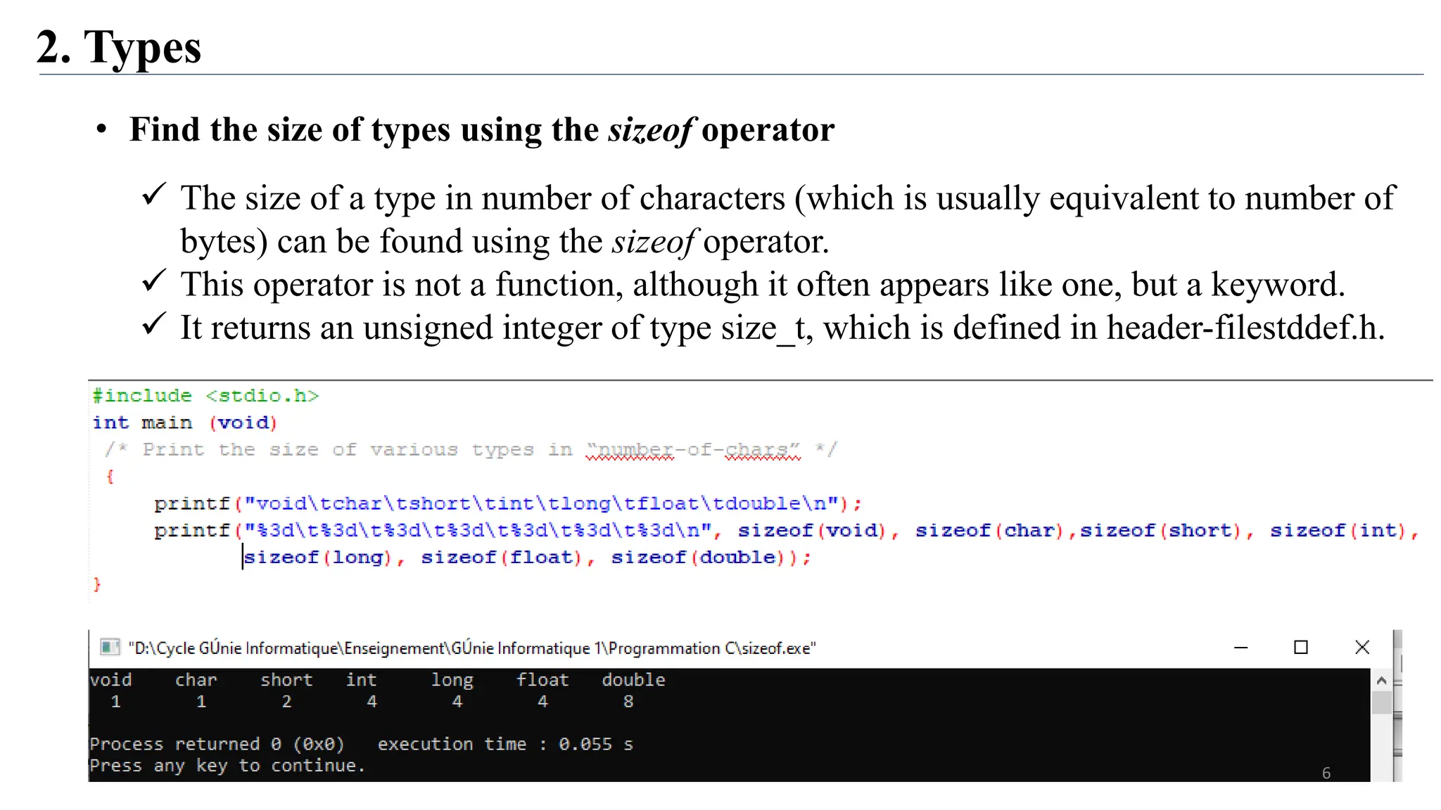 2. Types
• Find the size of types using the sizeof operator
 The size of a type in number of characters (which is usually equivalent to number of
bytes) can be found using the sizeof operator.
 This operator is not a function, although it often appears like one, but a keyword.
 It returns an unsigned integer of type size_t, which is defined in header-filestddef.h.
6
 