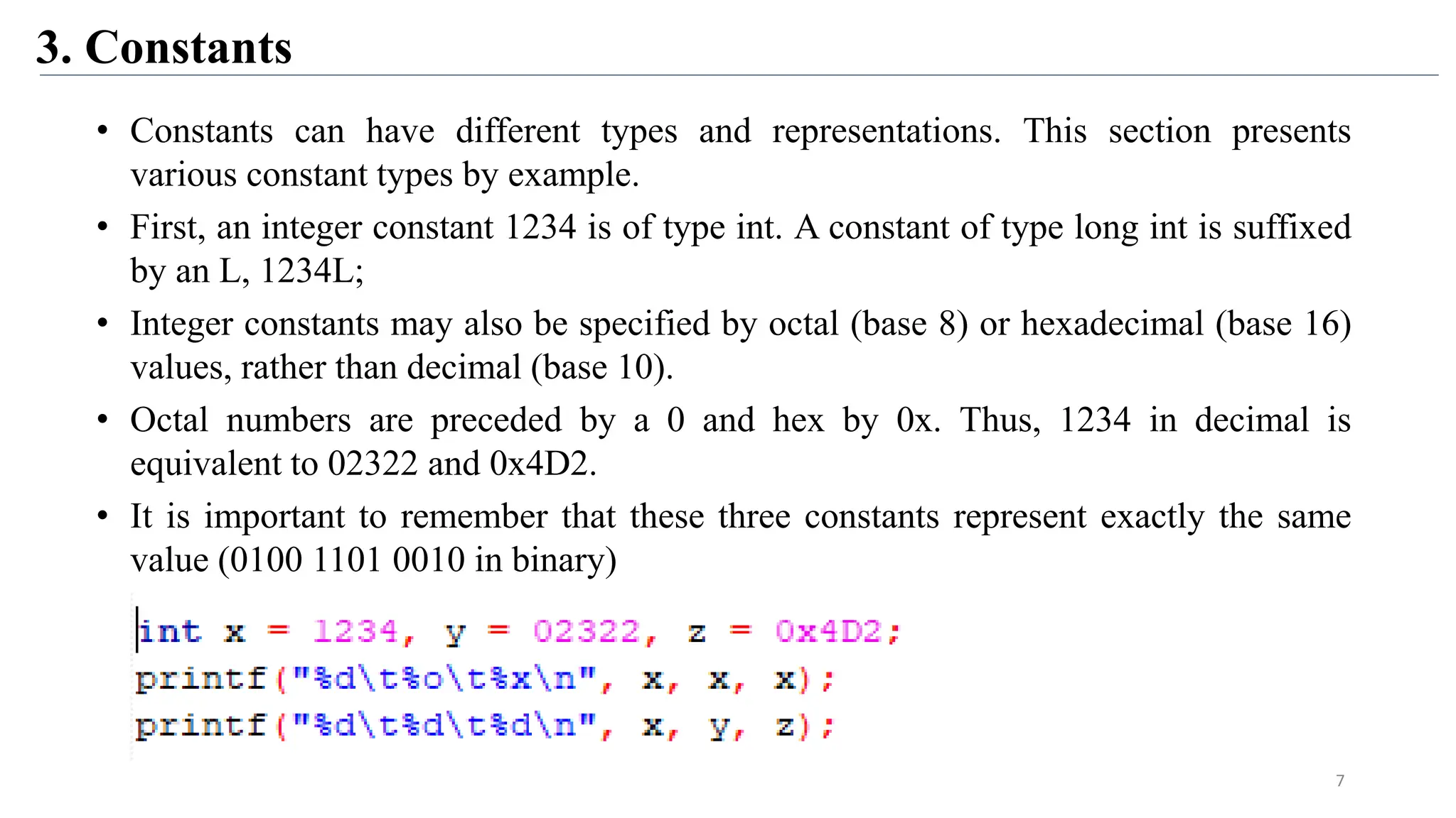 3. Constants
• Constants can have different types and representations. This section presents
various constant types by example.
• First, an integer constant 1234 is of type int. A constant of type long int is suffixed
by an L, 1234L;
• Integer constants may also be specified by octal (base 8) or hexadecimal (base 16)
values, rather than decimal (base 10).
• Octal numbers are preceded by a 0 and hex by 0x. Thus, 1234 in decimal is
equivalent to 02322 and 0x4D2.
• It is important to remember that these three constants represent exactly the same
value (0100 1101 0010 in binary)
7
 