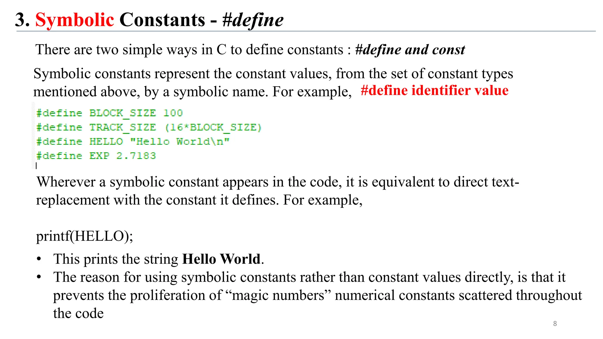 3. Symbolic Constants - #define
Symbolic constants represent the constant values, from the set of constant types
mentioned above, by a symbolic name. For example,
Wherever a symbolic constant appears in the code, it is equivalent to direct text-
replacement with the constant it defines. For example,
printf(HELLO);
• This prints the string Hello World.
• The reason for using symbolic constants rather than constant values directly, is that it
prevents the proliferation of “magic numbers” numerical constants scattered throughout
the code
8
There are two simple ways in C to define constants : #define and const
#define identifier value
 