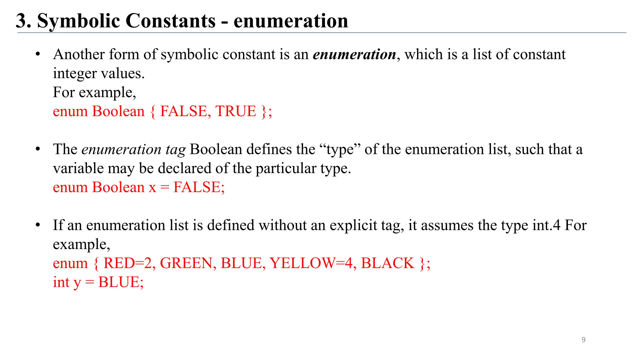 3. Symbolic Constants - enumeration
• Another form of symbolic constant is an enumeration, which is a list of constant
integer values.
For example,
enum Boolean { FALSE, TRUE };
• The enumeration tag Boolean defines the “type” of the enumeration list, such that a
variable may be declared of the particular type.
enum Boolean x = FALSE;
• If an enumeration list is defined without an explicit tag, it assumes the type int.4 For
example,
enum { RED=2, GREEN, BLUE, YELLOW=4, BLACK };
int y = BLUE;
9
 
