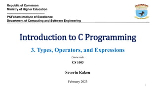 Republic of Cameroon
Ministry of Higher Education
--------------------------------------
PKFokam Institute of Excellence
Department of Computing and Software Engineering
Introduction to C Programming
3. Types, Operators, and Expressions
Course code:
CS 1003
Severin Kakeu
February 2023
1
 