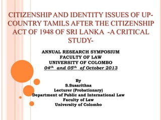 CITIZENSHIPAND IDENTITY ISSUES OF UP-
COUNTRY TAMILS AFTER THE CITIZENSHIP
ACT OF 1948 OF SRI LANKA -A CRITICAL
STUDY-
ANNUAL RESEARCH SYMPOSIUM
FACULTY OF LAW
UNIVERSITY OF COLOMBO
04th and 05th of October 2013
By
S.Susarithaa
Lecturer (Probationary)
Department of Public and International Law
Faculty of Law
University of Colombo
 