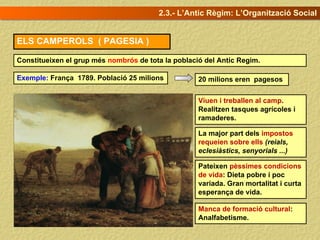 ELS CAMPEROLS ( PAGESIA )
Constitueixen el grup més nombrós de tota la població del Antic Regim.
Exemple: França 1789. Població 25 milions
Viuen i treballen al camp.
Realitzen tasques agrícoles i
ramaderes.
Pateixen pèssimes condicions
de vida: Dieta pobre i poc
variada. Gran mortalitat i curta
esperança de vida.
La major part dels impostos
requeien sobre ells (reials,
eclesiàstics, senyorials ...)
Manca de formació cultural:
Analfabetisme.
2.3.- L’Antic Règim: L’Organització Social
20 milions eren pagesos
 