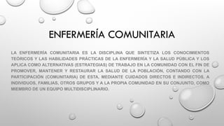 ENFERMERÍA COMUNITARIA
LA ENFERMERÍA COMUNITARIA ES LA DISCIPLINA QUE SINTETIZA LOS CONOCIMIENTOS
TEÓRICOS Y LAS HABILIDADES PRÁCTICAS DE LA ENFERMERÍA Y LA SALUD PÚBLICA Y LOS
APLICA COMO ALTERNATIVAS (ESTRATEGIAS) DE TRABAJO EN LA COMUNIDAD CON EL FIN DE
PROMOVER, MANTENER Y RESTAURAR LA SALUD DE LA POBLACIÓN, CONTANDO CON LA
PARTICIPACIÓN (COMUNITARIA) DE ESTA, MEDIANTE CUIDADOS DIRECTOS E INDIRECTOS, A
INDIVIDUOS, FAMILIAS, OTROS GRUPOS Y A LA PROPIA COMUNIDAD EN SU CONJUNTO, COMO
MIEMBRO DE UN EQUIPO MULTIDISCIPLINARIO.
 