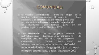 El vocablo “comunidad” tiene su origen en el

término latino communitas. El concepto hace
referencia a la característica de común, por lo que
permite definir a diversas clases de conjuntos: de
los individuos que forman parte de un
pueblo, región o nación. (Ramírez, 1999).
Una comunidad es un grupo o conjunto de

individuos, seres humanos, o de animales (o de
cualquier otro tipo de vida) que comparten
elementos en común, tales como un
idioma, costumbres, valores, tareas, visión del
mundo, edad, ubicación geográfica (un barrio por
ejemplo), estatus social o roles. (Francisco, 2000)
 