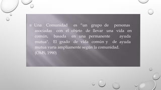  Una Comunidad es “un grupo de personas
asociadas con el objeto de llevar una vida en
común,
mutua".
basada en una permanente ayuda
ayuda
El grado de vida común y de
mutua varía ampliamente según la comunidad.
(OMS, 1990)
 