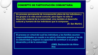CONCEPTO DE PARTICIPACIÓN COMUNITARIA
El proceso en virtud del cual los individuos y las familias asumen
responsabilidades en cuanto a su salud y bienestar propios y los de
la colectividad y mejoran la capacidad de contribuir a su propio
desarrollo y al de la comunidad.
(OMS, Declaración de Alma-
Ata)
Un proceso permanente de incorporación plena de los individuos y
los grupos a la vida social comunal, para lograr no sólo el
desarrollo material de la comunidad, sino también el desarrollo
cultural y humano de los individuos que la componen.
(H. San Martín)
 