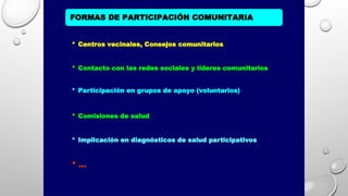 FORMAS DE PARTICIPACIÓN COMUNITARIA
* Centros vecinales, Consejos comunitarios
* Contacto con las redes sociales y líderes comunitarios
* Participación en grupos de apoyo (voluntarios)
* Comisiones de salud
* Implicación en diagnósticos de salud participativos
* ...
 
