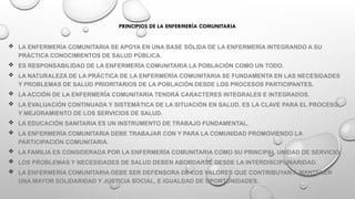 PRINCIPIOS DE LA ENFERMERÍA COMUNITARIA
 LA ENFERMERÍA COMUNITARIA SE APOYA EN UNA BASE SÓLIDA DE LA ENFERMERÍA INTEGRANDO A SU
PRÁCTICA CONOCIMIENTOS DE SALUD PÚBLICA.
 ES RESPONSABILIDAD DE LA ENFERMERÍA COMUNITARIA LA POBLACIÓN COMO UN TODO.
 LA NATURALEZA DE LA PRÁCTICA DE LA ENFERMERÍA COMUNITARIA SE FUNDAMENTA EN LAS NECESIDADES
Y PROBLEMAS DE SALUD PRIORITARIOS DE LA POBLACIÓN DESDE LOS PROCESOS PARTICIPANTES.
 LA ACCIÓN DE LA ENFERMERÍA COMUNITARIA TENDRÁ CARACTERES INTEGRALES E INTEGRADOS.
 LA EVALUACIÓN CONTINUADA Y SISTEMÁTICA DE LA SITUACIÓN EN SALUD, ES LA CLAVE PARA EL PROCESO
Y MEJORAMIENTO DE LOS SERVICIOS DE SALUD.
 LA EDUCACIÓN SANITARIA ES UN INSTRUMENTO DE TRABAJO FUNDAMENTAL.
 LA ENFERMERÍA COMUNITARIA DEBE TRABAJAR CON Y PARA LA COMUNIDAD PROMOVIENDO LA
PARTICIPACIÓN COMUNITARIA.
 LA FAMILIA ES CONSIDERADA POR LA ENFERMERÍA COMUNITARIA COMO SU PRINCIPAL UNIDAD DE SERVICIO.
 LOS PROBLEMAS Y NECESIDADES DE SALUD DEBEN ABORDARSE DESDE LA INTERDISCIPLINARIDAD.
 LA ENFERMERÍA COMUNITARIA DEBE SER DEFENSORA DE LOS VALORES QUE CONTRIBUYAN A MANTENER
UNA MAYOR SOLIDARIDAD Y JUSTICIA SOCIAL, E IGUALDAD DE OPORTUNIDADES.
 