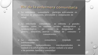 La enfermera comunitaria participa activamente en

acciones de promoción, prevención y restauración de
salud.
La enfermería comunitaria se enfrenta a grandes

desafíos como los cambios sociales demográficos y
de
y
epidemiológicos así como la desigualdad
género, educación, nuevas formas de consumo
comunicación.
La enfermería comunitaria responde con

intervenciones
autónomas, independientes, interdependientes de
cuidado a la salud población, provee cuidado a la salud
a las personas, familias y comunidad
 