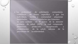 La profesional de enfermería comunitaria
contribuye
individuos,
habilidades,
de forma específica
comunidad
a que los
familia y adquieran
hábitos y conductas que fomenten
su auto cuidado en el marco de la atención
primaria de salud (APS), la cual comprende
promoción,
rehabilitación
prevención de
protección, recuperación y
la
de la salud, además de
la enfermedad.
 