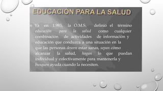  Ya en 1.983, la O.M.S. definió el
como
término
cualquier
educación para la salud
combinación de actividades de información y
educación que conduzca a una situación en la
que las personas deseen estar sanas, sepan cómo
alcanzar la salud, hagan lo que puedan
individual y colectivamente para mantenerla y
busquen ayuda cuando la necesiten.
 