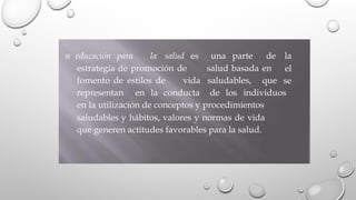 educación para la salud es una parte de la
el
se
estrategia de promoción de salud basada en
fomento de estilos de vida saludables, que
representan en la conducta de los individuos
en la utilización de conceptos y procedimientos
saludables y hábitos, valores y normas de vida
que generen actitudes favorables para la salud.
 