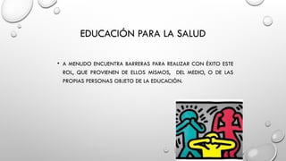 EDUCACIÓN PARA LA SALUD
• A MENUDO ENCUENTRA BARRERAS PARA REALIZAR CON ÉXITO ESTE
ROL, QUE PROVIENEN DE ELLOS MISMOS, DEL MEDIO, O DE LAS
PROPIAS PERSONAS OBJETO DE LA EDUCACIÓN.
 