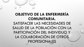 OBJETIVO DE LA ENFERMERÍA
COMUNITARIA.
SATISFACER LAS NECESIDADES DE
SALUD DE LA POBLACIÓN CON LA
PARTICIPACIÓN DEL INDIVIDUO Y
LA COLABORACIÓN DE OTROS
PROFESIONALES
 