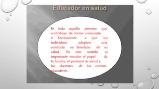 Es toda aquella persona que
contribuye de forma consciente
o Inconsciente a que los
una
su
es
individuos
conducta
adopten
en beneficio de
salud. En este sentido
importante rescatar el papel de
la familia, el personal de salud y
los docentes de los centros
educativos.
 