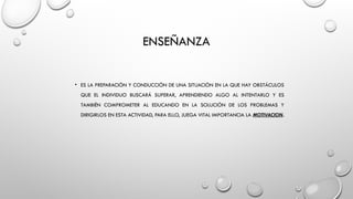 ENSEÑANZA
• ES LA PREPARACIÓN Y CONDUCCIÓN DE UNA SITUACIÓN EN LA QUE HAY OBSTÁCULOS
QUE EL INDIVIDUO BUSCARÁ SUPERAR, APRENDIENDO ALGO AL INTENTARLO Y ES
TAMBIÉN COMPROMETER AL EDUCANDO EN LA SOLUCIÓN DE LOS PROBLEMAS Y
DIRIGIRLOS EN ESTA ACTIVIDAD, PARA ELLO, JUEGA VITAL IMPORTANCIA LA MOTIVACION.
 