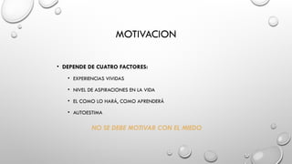 MOTIVACION
• DEPENDE DE CUATRO FACTORES:
• EXPERIENCIAS VIVIDAS
• NIVEL DE ASPIRACIONES EN LA VIDA
• EL COMO LO HARÁ, COMO APRENDERÁ
• AUTOESTIMA
NO SE DEBE MOTIVAR CON EL MIEDO
 