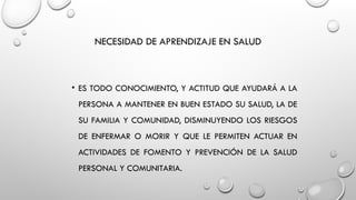 NECESIDAD DE APRENDIZAJE EN SALUD
• ES TODO CONOCIMIENTO, Y ACTITUD QUE AYUDARÁ A LA
PERSONA A MANTENER EN BUEN ESTADO SU SALUD, LA DE
SU FAMILIA Y COMUNIDAD, DISMINUYENDO LOS RIESGOS
DE ENFERMAR O MORIR Y QUE LE PERMITEN ACTUAR EN
ACTIVIDADES DE FOMENTO Y PREVENCIÓN DE LA SALUD
PERSONAL Y COMUNITARIA.
 