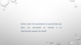 ¿Cómo saber las necesidades de aprendizaje que
tiene una comunidad en relación a un
determinado aspecto de salud?
 
