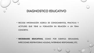 DIAGNOSTICO EDUCATIVO
• RECOGE INFORMACIÓN ACERCA DE CONOCIMIENTOS, PRACTICAS Y
ACTITUDES QUE TIENE LA POBLACIÓN EN RELACIÓN A UN TEMA
CONCRETO.
• NECESIDADES EDUCATIVAS, COMO POR EJEMPLO: SEXUALIDAD,
INFECCIONES RESPIRATORIAS AGUDAS, PATERNIDAD RESPONSABLE, ETC.
 