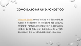 COMO ELABORAR UN DIAGNOSTICO:
• CONTACTO DIARIO CON EL USUARIO Y LA COMUNIDAD, SE
PUEDEN IR RECOGIENDO SUS CONOCIMIENTOS, LENGUAJE,
PRACTICAS Y ACTITUDES: DURANTE EL CONTROL DE SALUD DEL
NIÑO, EN EL CONTROL DE LA EMBARAZADA, EN LA VISITA
DOMICILIARIA, O EN LAS ACTIVIDADES CON LA COMUNIDAD.
 