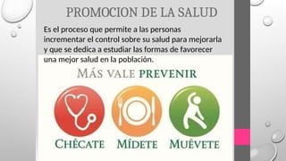 PROMOCION DE LA SALUD
Es el proceso que permite a las personas
incrementar el control sobre su salud para mejorarla
y que se dedica a estudiar las formas de favorecer
una mejor salud en la población.
 