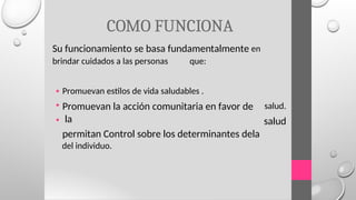 COMO FUNCIONA
Su funcionamiento se basa fundamentalmente en
brindar cuidados a las personas que:
•
•
•
Promuevan estilos de vida saludables .
Promuevan la acción comunitaria en favor de
la
permitan Control sobre los determinantes dela
del individuo.
salud.
salud
 