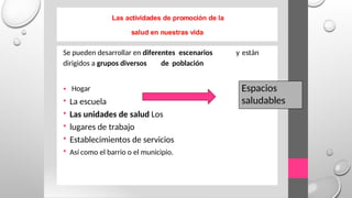 Las actividades de promoción de la
salud en nuestras vida
Se pueden desarrollar en diferentes escenarios y están
dirigidos a grupos diversos de población
•
•
•
•
•
•
Hogar
La escuela
Las unidades de salud Los
lugares de trabajo
Establecimientos de servicios
Así como el barrio o el municipio.
Espacios
saludables
 