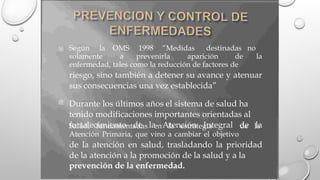 Según la OMS 1998 “Medidas destinadas no

solamente a prevenirla aparición de la
enfermedad, tales como la reducción de factores de
riesgo, sino también a detener su avance y atenuar
sus consecuencias una vez establecida”
Durante los últimos años el sistema de salud ha
tenido modificaciones importantes orientadas al
fortalecimiento de la Atención Integral de la

Salud, fundamentadas en la estrategia de la
Atención Primaria, que vino a cambiar el objetivo
de la atención en salud, trasladando la prioridad
de la atención a la promoción de la salud y a la
prevención de la enfermedad.
 