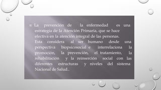  La prevención de la enfermedad es una
estrategia de la Atención Primaria, que se hace
efectiva en la atención integral de las personas.
Esta considera al ser humano desde una
perspectiva
promoción,
biopsicosocial e interrelaciona la
la
las
la prevención, el tratamiento,
rehabilitación y la reinserción social con
diferentes estructuras y niveles del sistema
Nacional de Salud..
 