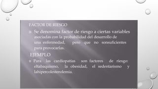 FACTOR DE RIESGO
 Se denomina factor de riesgo a ciertas variables
asociadas con la probabilidad del desarrollo de
una enfermedad,
para provocarlas.
EJEMPLO
pero que no sonsuficientes
 Para las cardiopatías son factores de riesgo:
eltabaquismo, la obesidad, el sedentarismo y
lahipercolesterolemia.
 