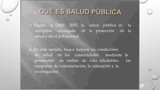  Según la OMS 2005, la salud pública es la
la
disciplina encargada de la protección de
salud a nivel poblacional.
 En este sentido, busca mejorar las condiciones
de salud de las comunidades mediante la
promoción de estilos de vida saludables, las
campañas de concienciación, la educación y la
investigación.
 