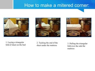 How to make a mitered corner:
1. Laying a triangular
fold of sheet on the bed
2. Tucking the end of the
sheet under the mattress
3. Pulling the triangular
fold over the side the
mattress
 